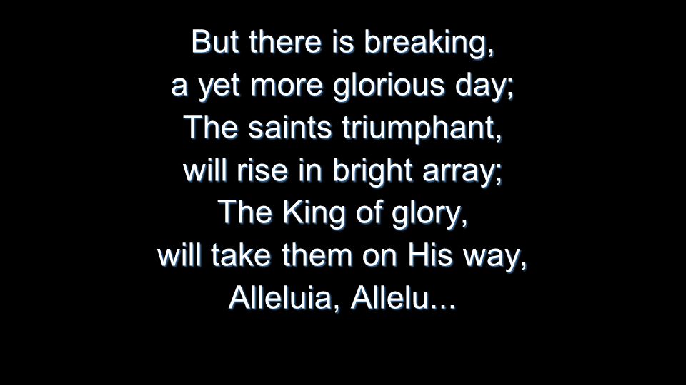 But there is breaking, a yet more glorious day; The saints triumphant, will rise in bright array; The King of glory, will take them on His way, Alleluia, Allelu...