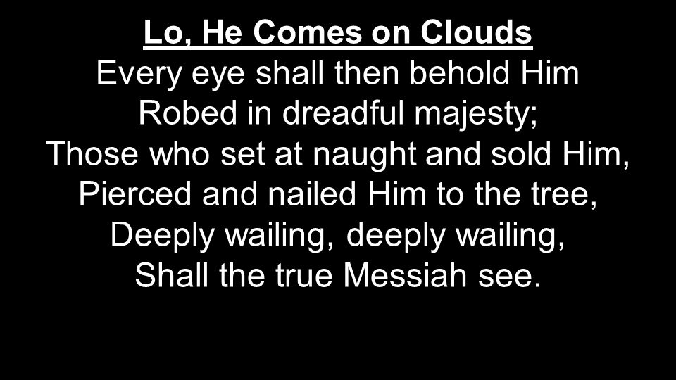 Lo, He Comes on Clouds Every eye shall then behold Him Robed in dreadful majesty; Those who set at naught and sold Him, Pierced and nailed Him to the tree, Deeply wailing, deeply wailing, Shall the true Messiah see.