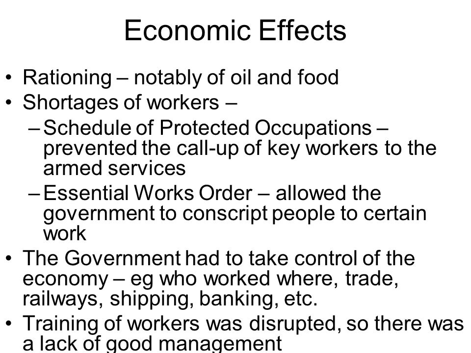 Economic Effects Rationing – notably of oil and food Shortages of workers – –Schedule of Protected Occupations – prevented the call-up of key workers to the armed services –Essential Works Order – allowed the government to conscript people to certain work The Government had to take control of the economy – eg who worked where, trade, railways, shipping, banking, etc.