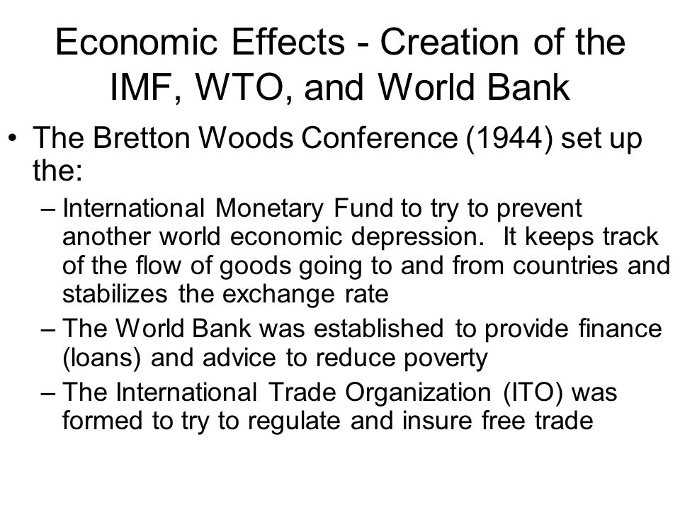 Economic Effects - Creation of the IMF, WTO, and World Bank The Bretton Woods Conference (1944) set up the: –International Monetary Fund to try to prevent another world economic depression.