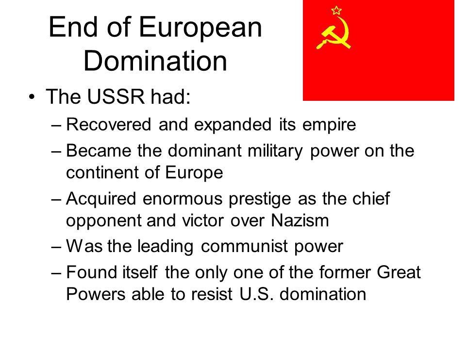End of European Domination The USSR had: –Recovered and expanded its empire –Became the dominant military power on the continent of Europe –Acquired enormous prestige as the chief opponent and victor over Nazism –Was the leading communist power –Found itself the only one of the former Great Powers able to resist U.S.