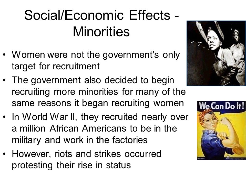 Social/Economic Effects - Minorities Women were not the government s only target for recruitment The government also decided to begin recruiting more minorities for many of the same reasons it began recruiting women In World War II, they recruited nearly over a million African Americans to be in the military and work in the factories However, riots and strikes occurred protesting their rise in status