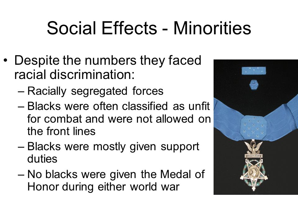 Social Effects - Minorities Despite the numbers they faced racial discrimination: –Racially segregated forces –Blacks were often classified as unfit for combat and were not allowed on the front lines –Blacks were mostly given support duties –No blacks were given the Medal of Honor during either world war