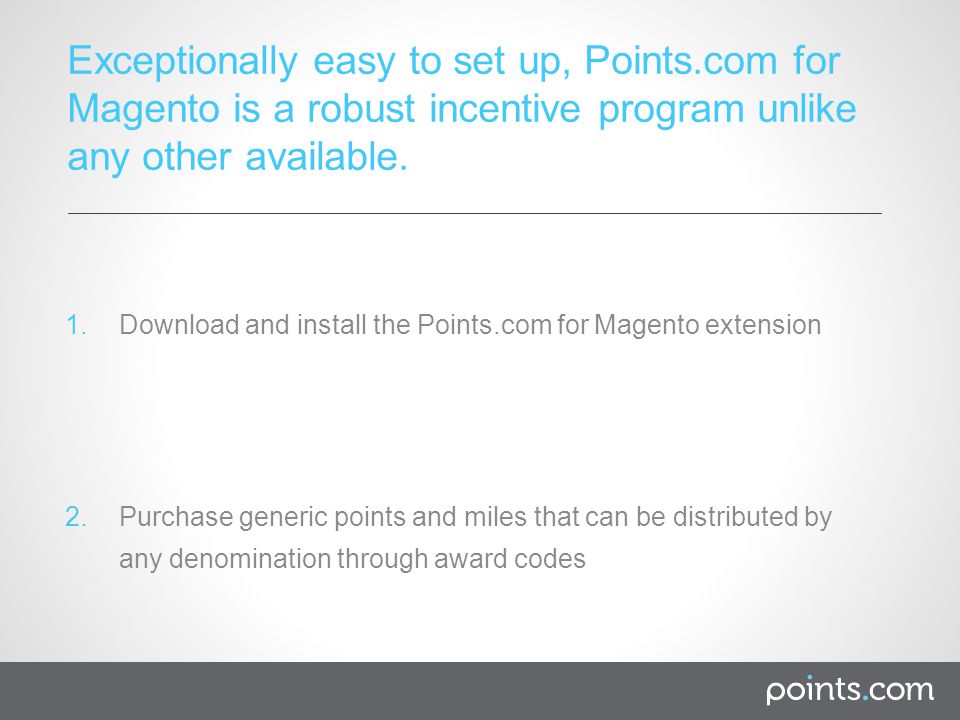 1.Download and install the Points.com for Magento extension 2.Purchase generic points and miles that can be distributed by any denomination through award codes Exceptionally easy to set up, Points.com for Magento is a robust incentive program unlike any other available.