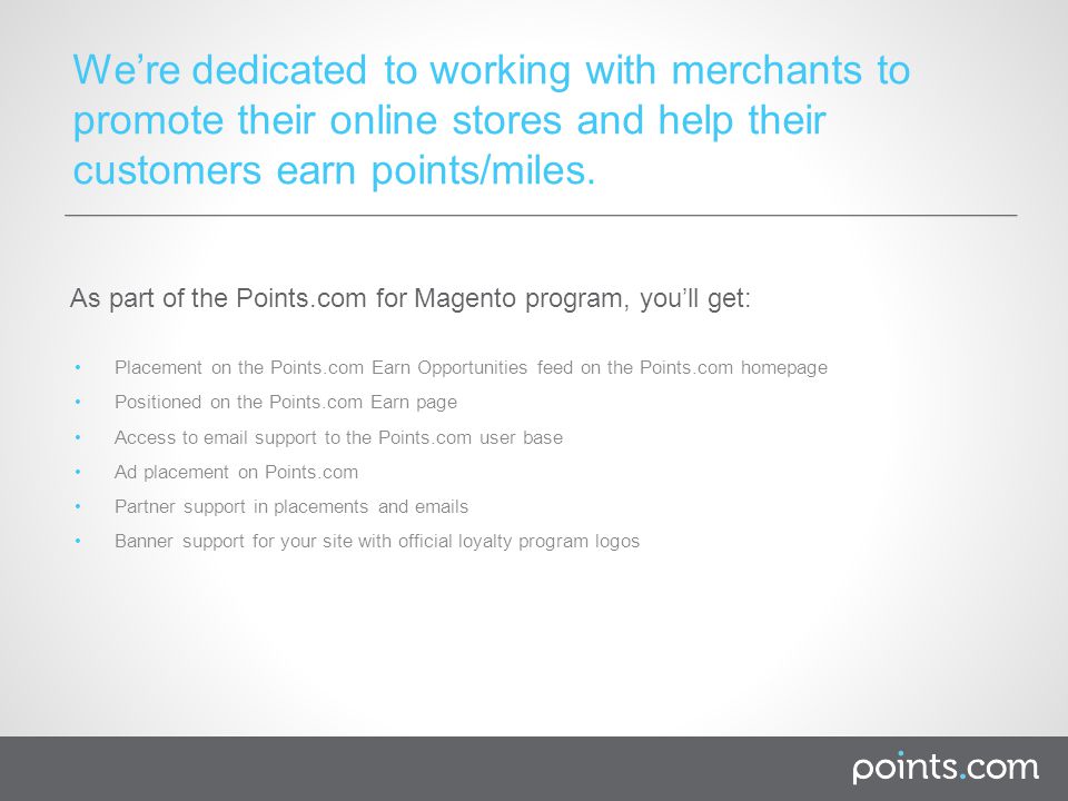 Placement on the Points.com Earn Opportunities feed on the Points.com homepage Positioned on the Points.com Earn page Access to  support to the Points.com user base Ad placement on Points.com Partner support in placements and  s Banner support for your site with official loyalty program logos We’re dedicated to working with merchants to promote their online stores and help their customers earn points/miles.