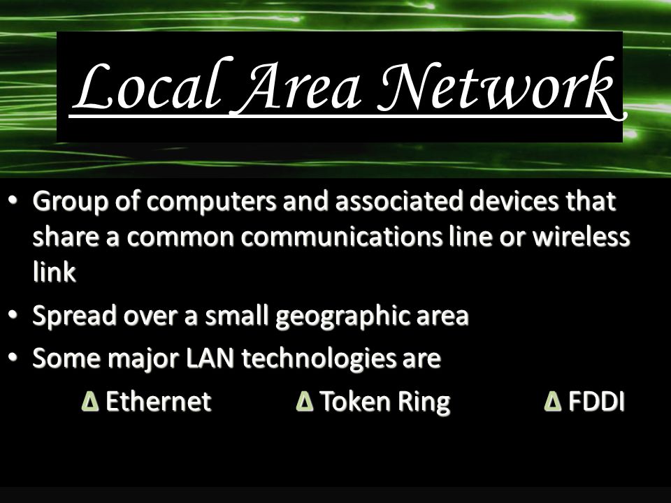 Local Area Network Group of computers and associated devices that share a common communications line or wireless link Group of computers and associated devices that share a common communications line or wireless link Spread over a small geographic area Spread over a small geographic area Some major LAN technologies are Some major LAN technologies are ∆ Ethernet ∆ Token Ring∆ FDDI ∆ Ethernet ∆ Token Ring∆ FDDI