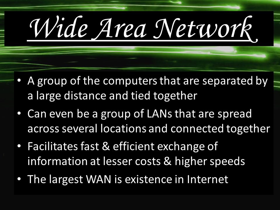 A group of the computers that are separated by a large distance and tied together Can even be a group of LANs that are spread across several locations and connected together Facilitates fast & efficient exchange of information at lesser costs & higher speeds The largest WAN is existence in Internet Wide Area Network