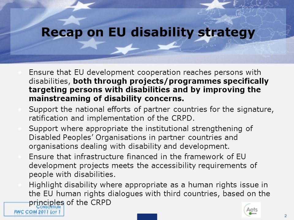 Recap on EU disability strategy Ensure that EU development cooperation reaches persons with disabilities, both through projects/programmes specifically targeting persons with disabilities and by improving the mainstreaming of disability concerns.