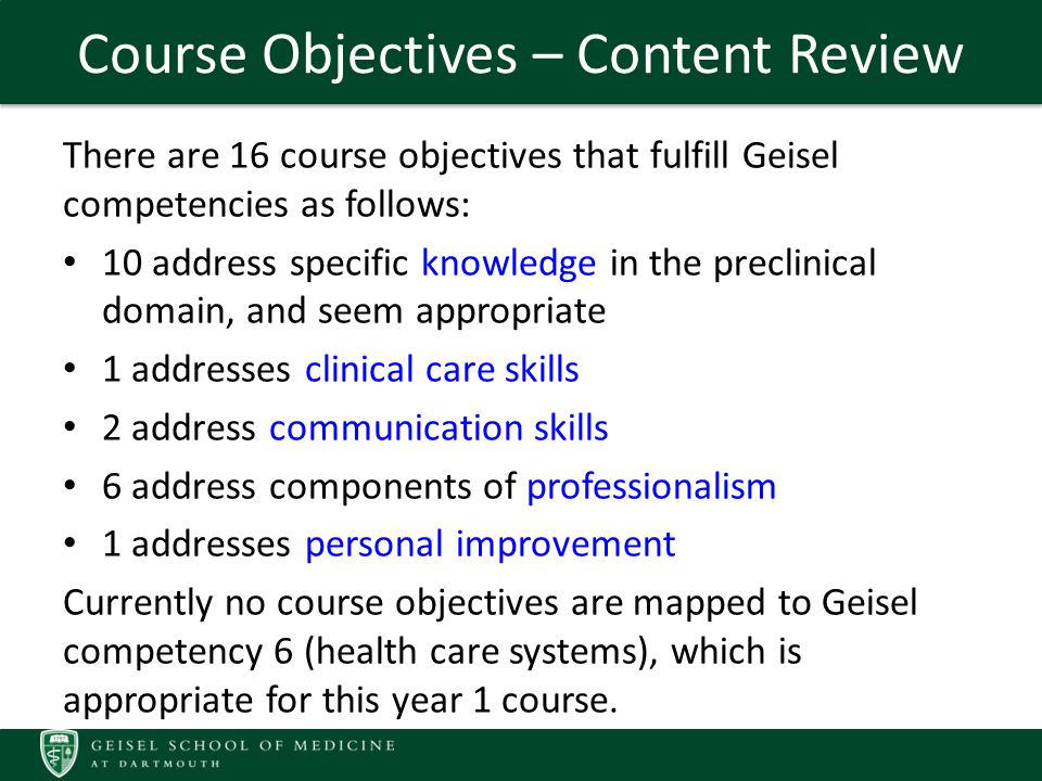 Course Objectives – Content Review There are 16 course objectives that fulfill Geisel competencies as follows: 10 address specific knowledge in the preclinical domain, and seem appropriate 1 addresses clinical care skills 2 address communication skills 6 address components of professionalism 1 addresses personal improvement Currently no course objectives are mapped to Geisel competency 6 (health care systems), which is appropriate for this year 1 course.