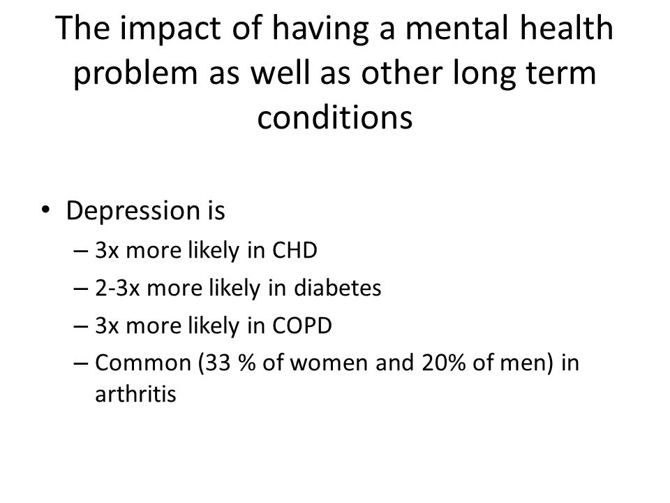 The impact of having a mental health problem as well as other long term conditions Depression is – 3x more likely in CHD – 2-3x more likely in diabetes – 3x more likely in COPD – Common (33 % of women and 20% of men) in arthritis