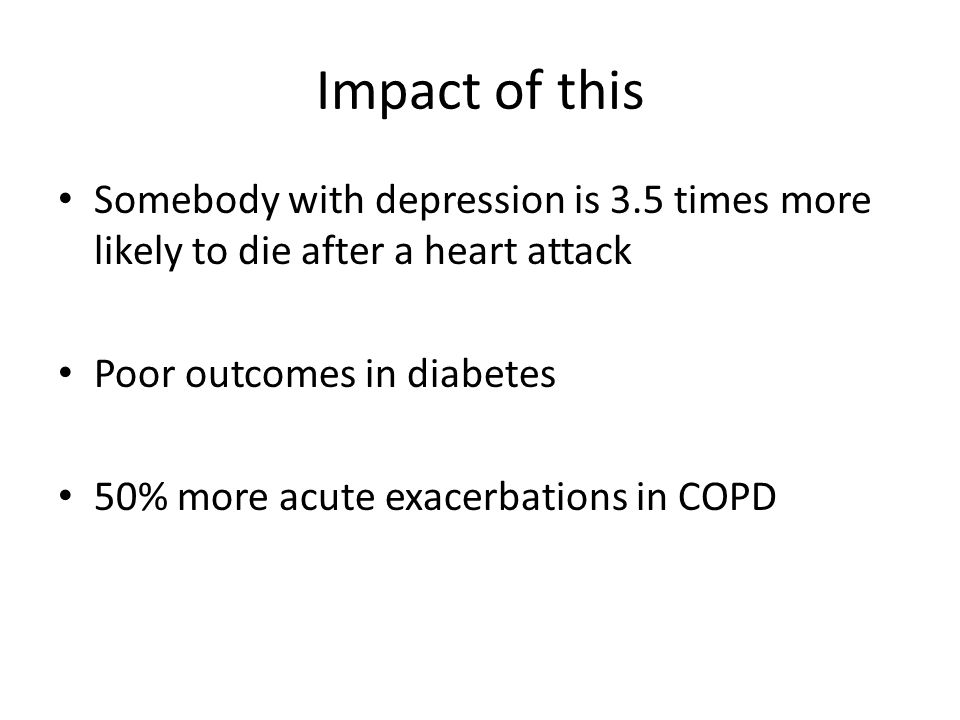 Impact of this Somebody with depression is 3.5 times more likely to die after a heart attack Poor outcomes in diabetes 50% more acute exacerbations in COPD