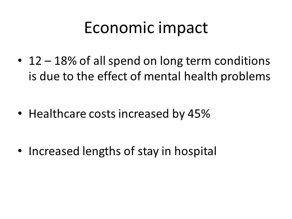 Economic impact 12 – 18% of all spend on long term conditions is due to the effect of mental health problems Healthcare costs increased by 45% Increased lengths of stay in hospital