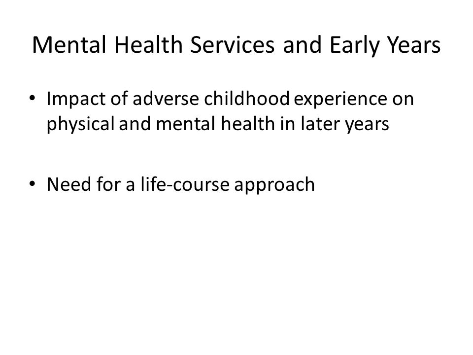 Mental Health Services and Early Years Impact of adverse childhood experience on physical and mental health in later years Need for a life-course approach