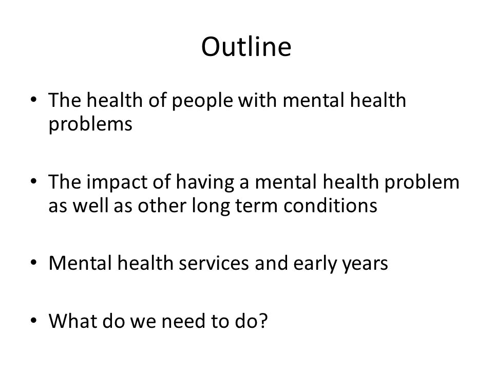 Outline The health of people with mental health problems The impact of having a mental health problem as well as other long term conditions Mental health services and early years What do we need to do