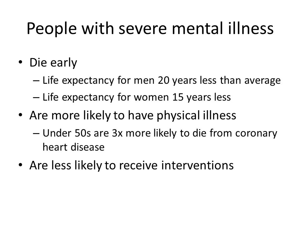 People with severe mental illness Die early – Life expectancy for men 20 years less than average – Life expectancy for women 15 years less Are more likely to have physical illness – Under 50s are 3x more likely to die from coronary heart disease Are less likely to receive interventions