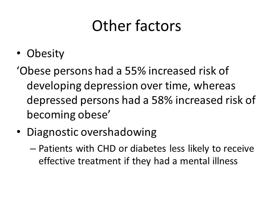 Other factors Obesity ‘Obese persons had a 55% increased risk of developing depression over time, whereas depressed persons had a 58% increased risk of becoming obese’ Diagnostic overshadowing – Patients with CHD or diabetes less likely to receive effective treatment if they had a mental illness