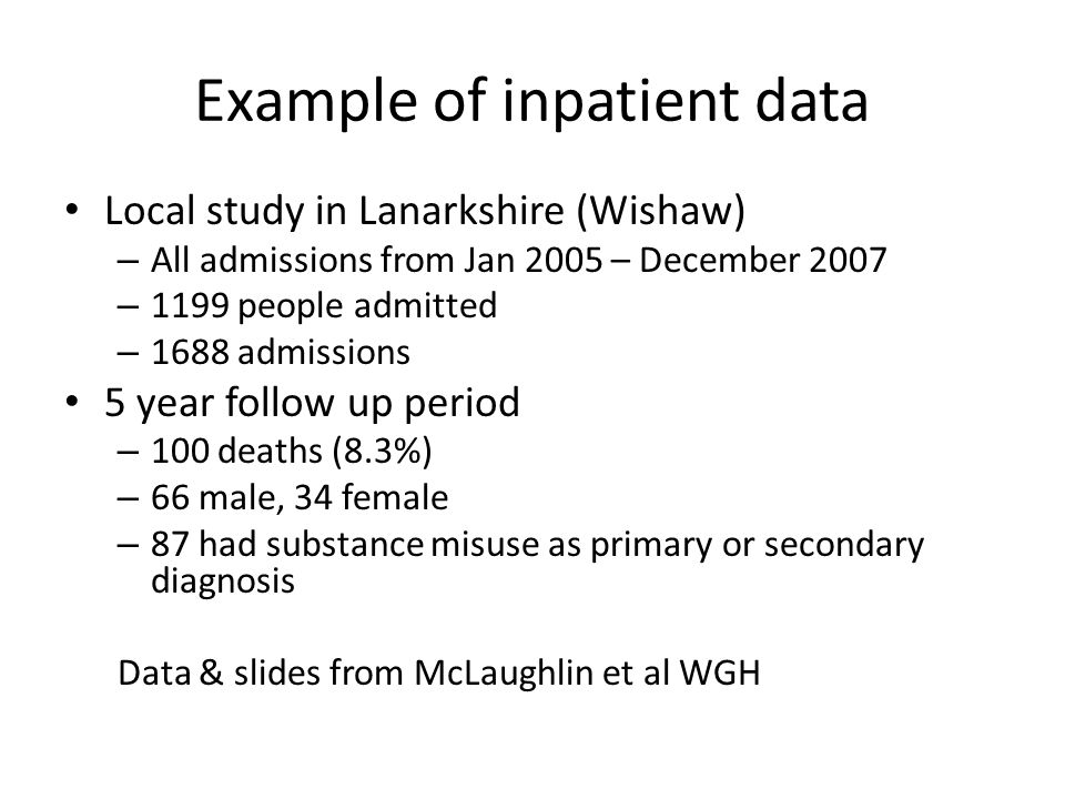 Example of inpatient data Local study in Lanarkshire (Wishaw) – All admissions from Jan 2005 – December 2007 – 1199 people admitted – 1688 admissions 5 year follow up period – 100 deaths (8.3%) – 66 male, 34 female – 87 had substance misuse as primary or secondary diagnosis Data & slides from McLaughlin et al WGH