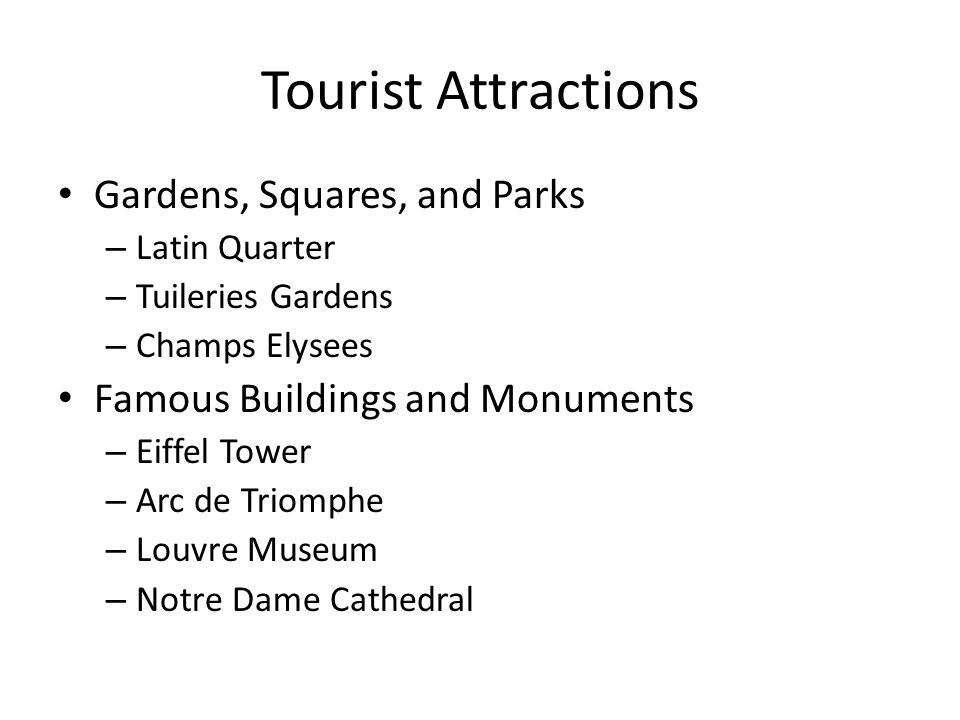 Tourist Attractions Gardens, Squares, and Parks – Latin Quarter – Tuileries Gardens – Champs Elysees Famous Buildings and Monuments – Eiffel Tower – Arc de Triomphe – Louvre Museum – Notre Dame Cathedral