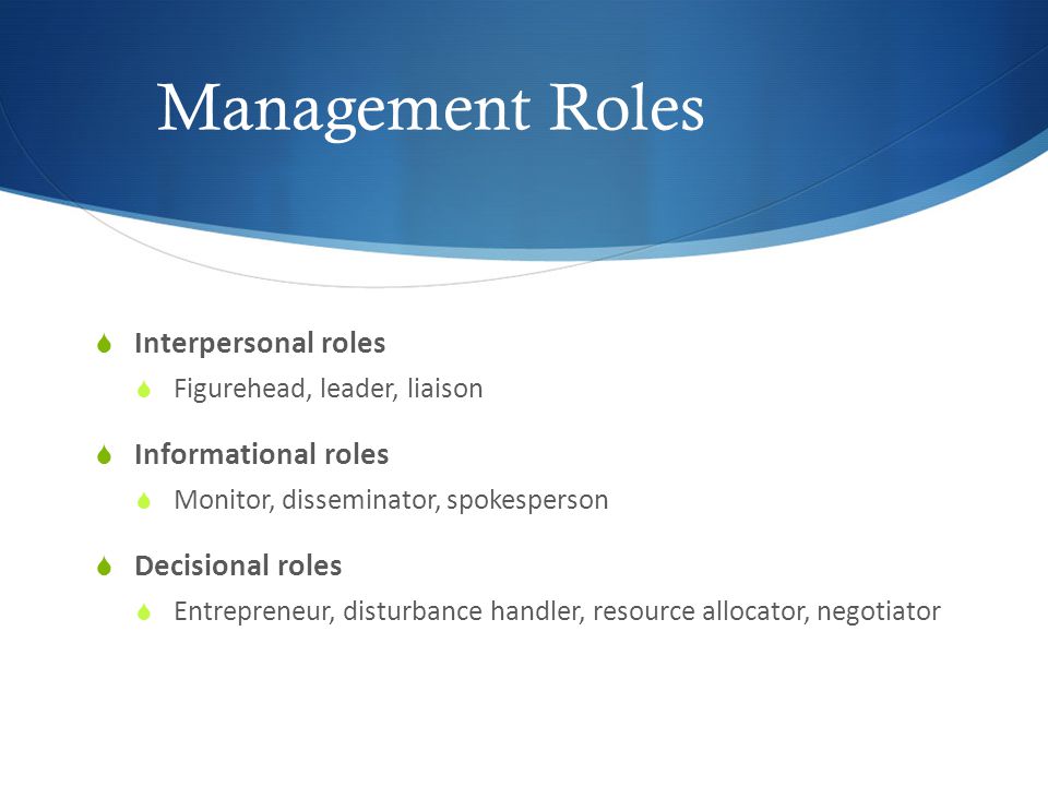 Management Roles  Interpersonal roles  Figurehead, leader, liaison  Informational roles  Monitor, disseminator, spokesperson  Decisional roles  Entrepreneur, disturbance handler, resource allocator, negotiator