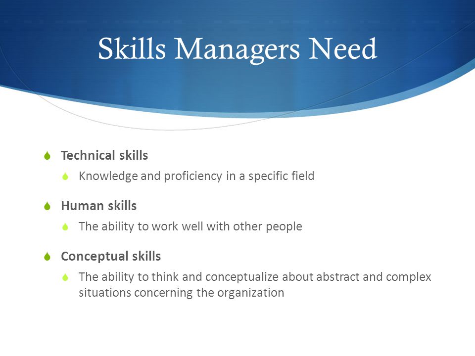Skills Managers Need  Technical skills  Knowledge and proficiency in a specific field  Human skills  The ability to work well with other people  Conceptual skills  The ability to think and conceptualize about abstract and complex situations concerning the organization