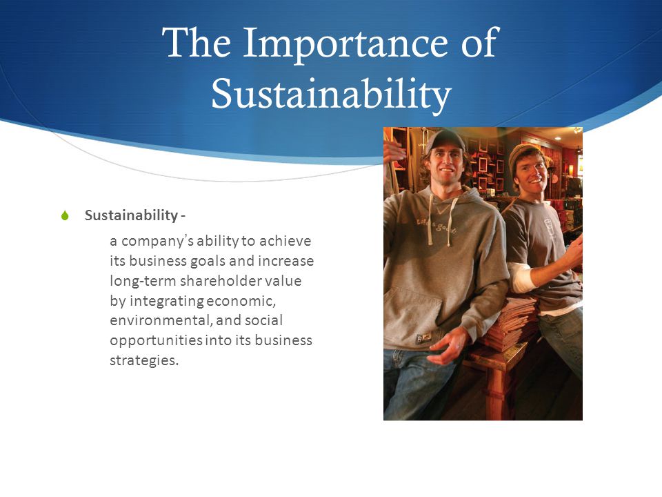 The Importance of Sustainability  Sustainability - a company’s ability to achieve its business goals and increase long-term shareholder value by integrating economic, environmental, and social opportunities into its business strategies.
