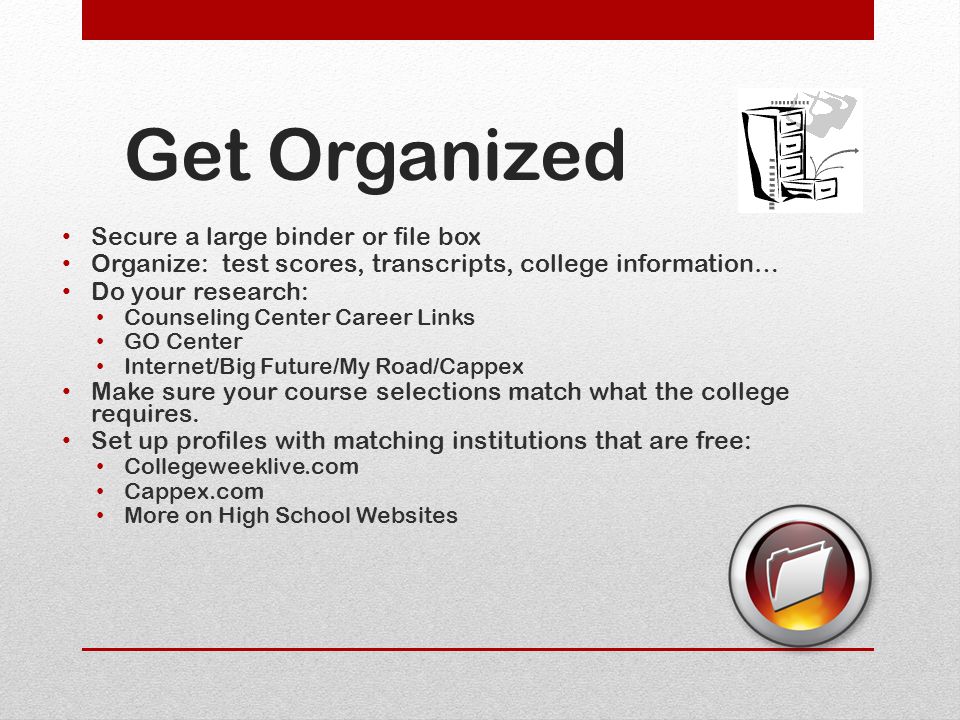 Get Organized Secure a large binder or file box Organize: test scores, transcripts, college information… Do your research: Counseling Center Career Links GO Center Internet/Big Future/My Road/Cappex Make sure your course selections match what the college requires.
