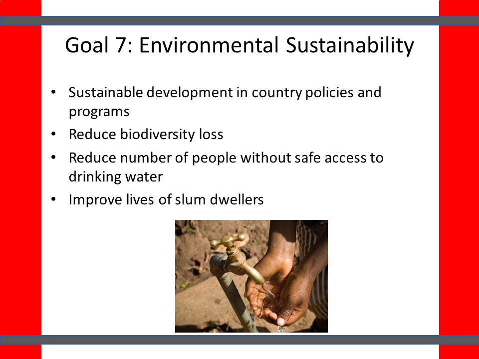 Goal 7: Environmental Sustainability Sustainable development in country policies and programs Reduce biodiversity loss Reduce number of people without safe access to drinking water Improve lives of slum dwellers