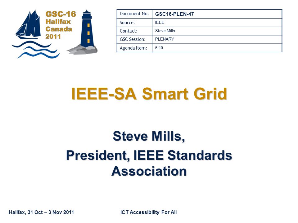 Halifax, 31 Oct – 3 Nov 2011ICT Accessibility For All IEEE-SA Smart Grid Steve Mills, President, IEEE Standards Association Document No: GSC16-PLEN-47 Source: IEEE Contact: Steve Mills GSC Session: PLENARY Agenda Item: 6.10
