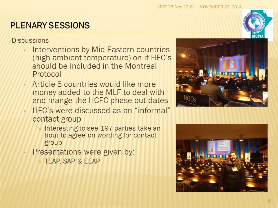 NOVEMBER 22, 2014MOP 26 Nov Discussions Interventions by Mid Eastern countries (high ambient temperature) on if HFC’s should be included in the Montreal Protocol Article 5 countries would like more money added to the MLF to deal with and mange the HCFC phase out dates HFC’s were discussed as an informal contact group  Interesting to see 197 parties take an hour to agree on wording for contact group Presentations were given by:  TEAP, SAP & EEAP PLENARY SESSIONS
