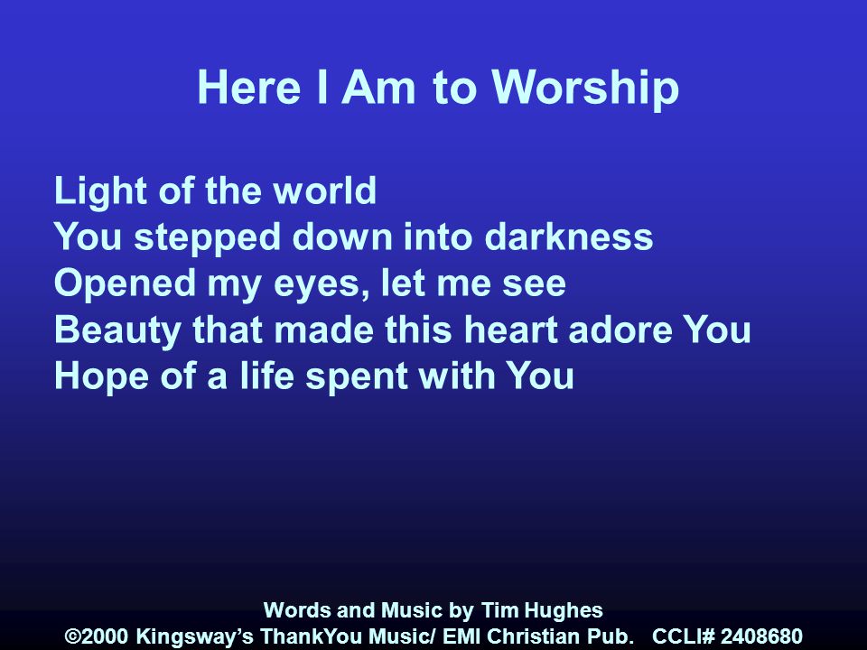 Here I Am to Worship Light of the world You stepped down into darkness Opened my eyes, let me see Beauty that made this heart adore You Hope of a life spent with You Words and Music by Tim Hughes ©2000 Kingsway’s ThankYou Music/ EMI Christian Pub.