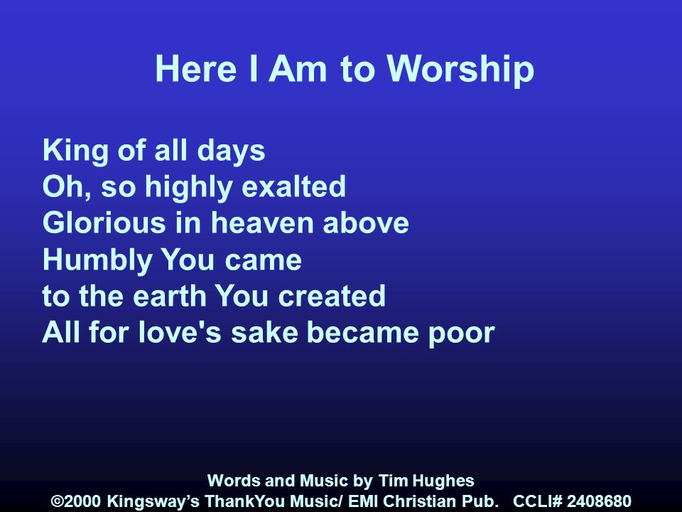 Here I Am to Worship King of all days Oh, so highly exalted Glorious in heaven above Humbly You came to the earth You created All for love s sake became poor Words and Music by Tim Hughes ©2000 Kingsway’s ThankYou Music/ EMI Christian Pub.