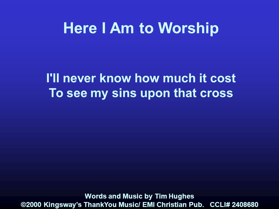 Here I Am to Worship I ll never know how much it cost To see my sins upon that cross Words and Music by Tim Hughes ©2000 Kingsway’s ThankYou Music/ EMI Christian Pub.