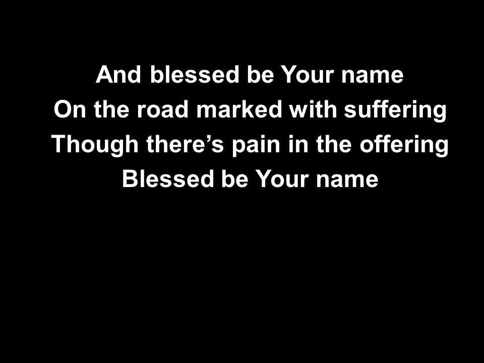 And blessed be Your name On the road marked with suffering Though there’s pain in the offering Blessed be Your name And blessed be Your name On the road marked with suffering Though there’s pain in the offering Blessed be Your name