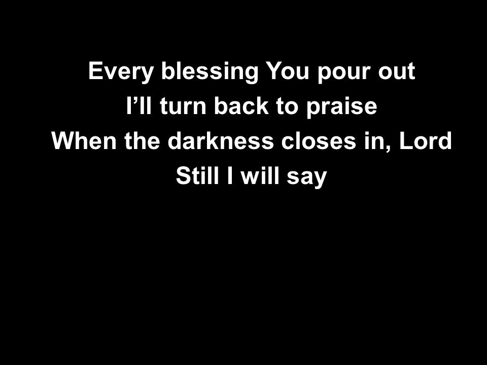 Every blessing You pour out I’ll turn back to praise When the darkness closes in, Lord Still I will say Every blessing You pour out I’ll turn back to praise When the darkness closes in, Lord Still I will say