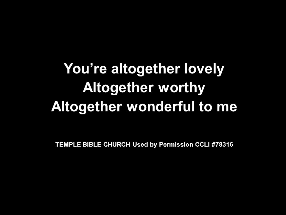 You’re altogether lovely Altogether worthy Altogether wonderful to me TEMPLE BIBLE CHURCH Used by Permission CCLI #78316 You’re altogether lovely Altogether worthy Altogether wonderful to me TEMPLE BIBLE CHURCH Used by Permission CCLI #78316
