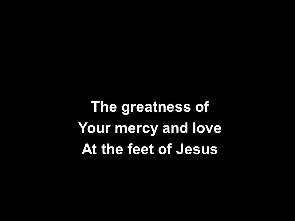 The greatness of Your mercy and love At the feet of Jesus