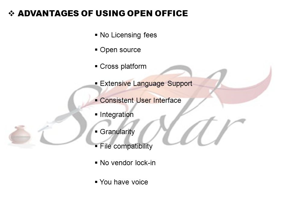  ADVANTAGES OF USING OPEN OFFICE  No Licensing fees  Open source  Cross platform  Extensive Language Support  Consistent User Interface  Integration  Granularity  File compatibility  No vendor lock-in  You have voice