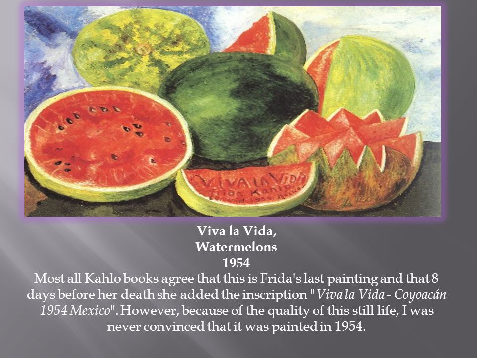 Viva la Vida, Watermelons 1954 Most all Kahlo books agree that this is Frida s last painting and that 8 days before her death she added the inscription Viva la Vida - Coyoacán 1954 Mexico .