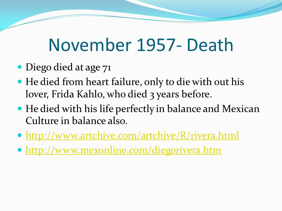 November Death Diego died at age 71 He died from heart failure, only to die with out his lover, Frida Kahlo, who died 3 years before.