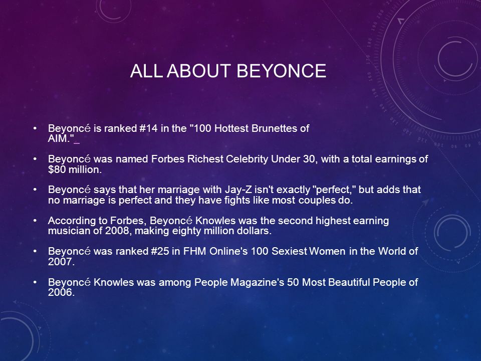 ALL ABOUT BEYONCE Beyonc é is ranked #14 in the 100 Hottest Brunettes of AIM. Beyonc é was named Forbes Richest Celebrity Under 30, with a total earnings of $80 million.