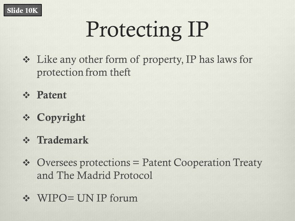 Protecting IP  Like any other form of property, IP has laws for protection from theft  Patent  Copyright  Trademark  Oversees protections = Patent Cooperation Treaty and The Madrid Protocol  WIPO= UN IP forum Slide 10K