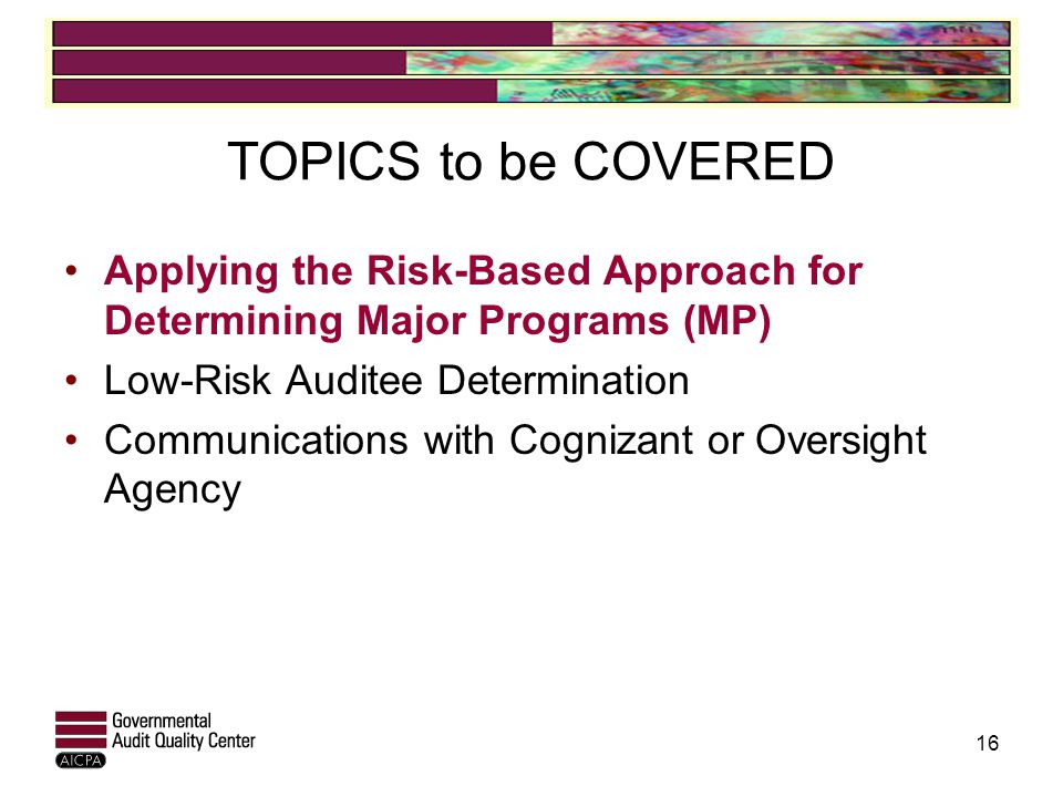 TOPICS to be COVERED Applying the Risk-Based Approach for Determining Major Programs (MP) Low-Risk Auditee Determination Communications with Cognizant or Oversight Agency 16