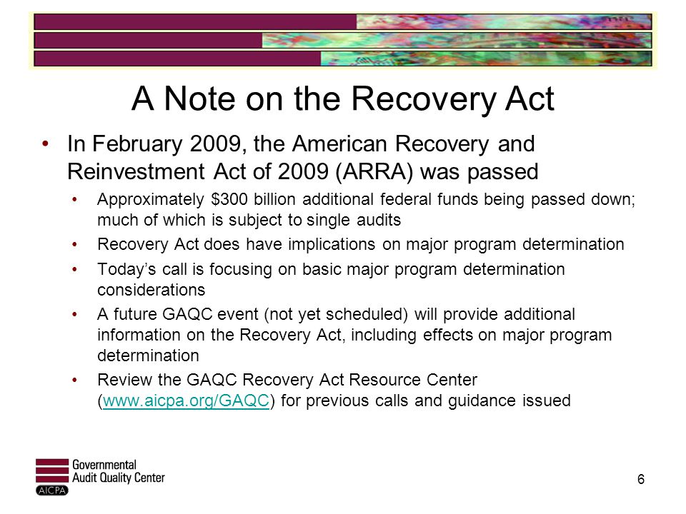 A Note on the Recovery Act In February 2009, the American Recovery and Reinvestment Act of 2009 (ARRA) was passed Approximately $300 billion additional federal funds being passed down; much of which is subject to single audits Recovery Act does have implications on major program determination Today’s call is focusing on basic major program determination considerations A future GAQC event (not yet scheduled) will provide additional information on the Recovery Act, including effects on major program determination Review the GAQC Recovery Act Resource Center (  for previous calls and guidance issuedwww.aicpa.org/GAQC 6