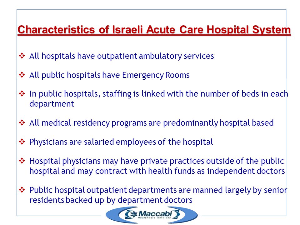 Characteristics of Israeli Acute Care Hospital System  All hospitals have outpatient ambulatory services  All public hospitals have Emergency Rooms  In public hospitals, staffing is linked with the number of beds in each department  All medical residency programs are predominantly hospital based  Physicians are salaried employees of the hospital  Hospital physicians may have private practices outside of the public hospital and may contract with health funds as independent doctors  Public hospital outpatient departments are manned largely by senior residents backed up by department doctors