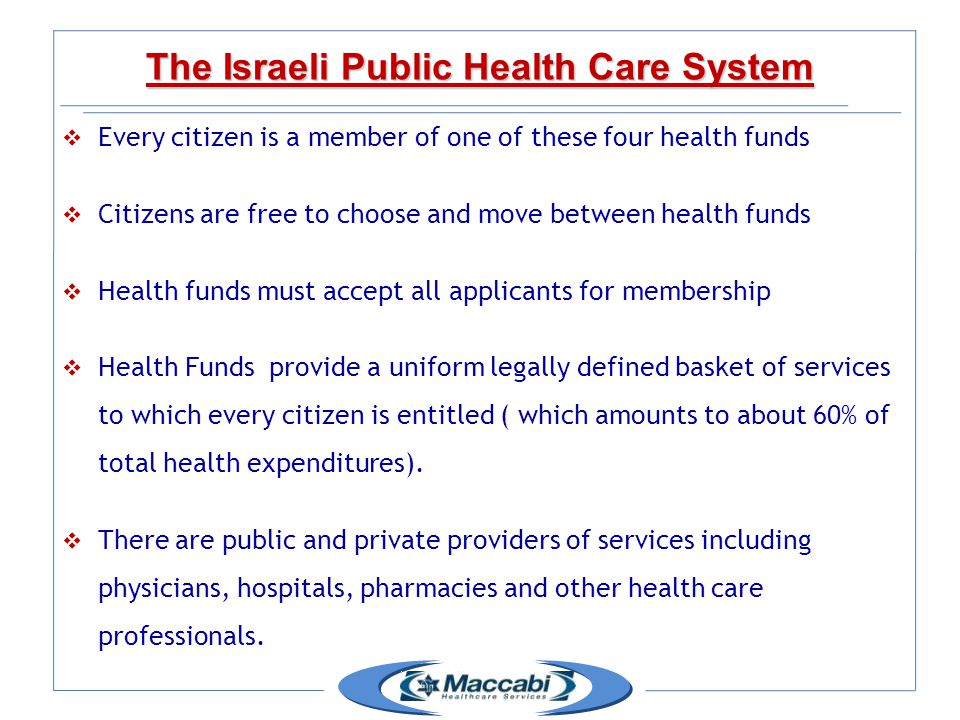  Every citizen is a member of one of these four health funds  Citizens are free to choose and move between health funds  Health funds must accept all applicants for membership  Health Funds provide a uniform legally defined basket of services to which every citizen is entitled ( which amounts to about 60% of total health expenditures).