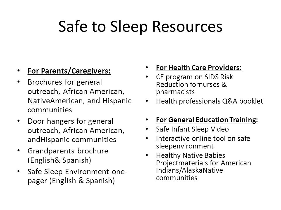 Safe to Sleep Resources For Parents/Caregivers: Brochures for general outreach, African American, NativeAmerican, and Hispanic communities Door hangers for general outreach, African American, andHispanic communities Grandparents brochure (English& Spanish) Safe Sleep Environment one- pager (English & Spanish) For Health Care Providers: CE program on SIDS Risk Reduction fornurses & pharmacists Health professionals Q&A booklet For General Education Training: Safe Infant Sleep Video Interactive online tool on safe sleepenvironment Healthy Native Babies Projectmaterials for American Indians/AlaskaNative communities