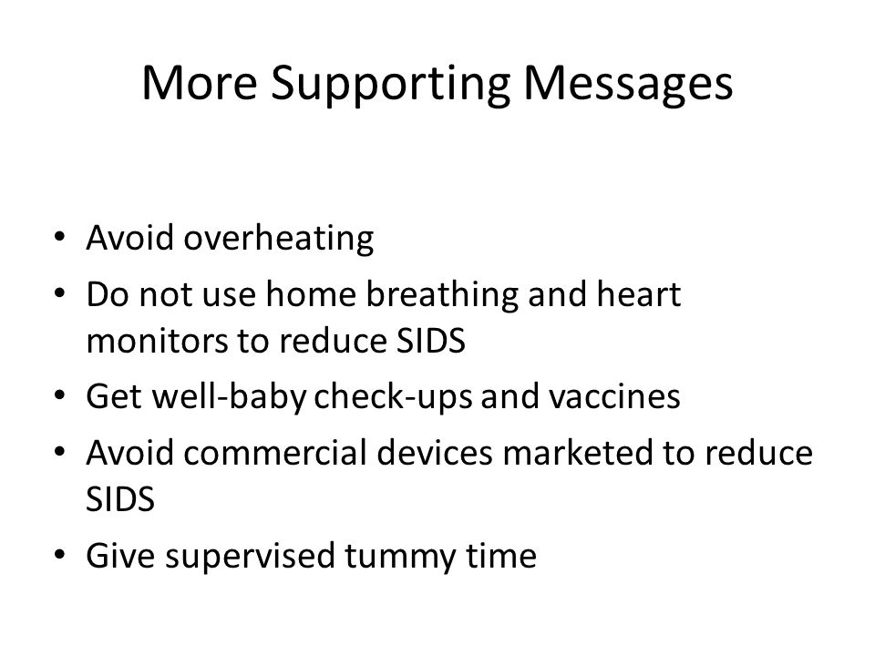 More Supporting Messages Avoid overheating Do not use home breathing and heart monitors to reduce SIDS Get well-baby check-ups and vaccines Avoid commercial devices marketed to reduce SIDS Give supervised tummy time