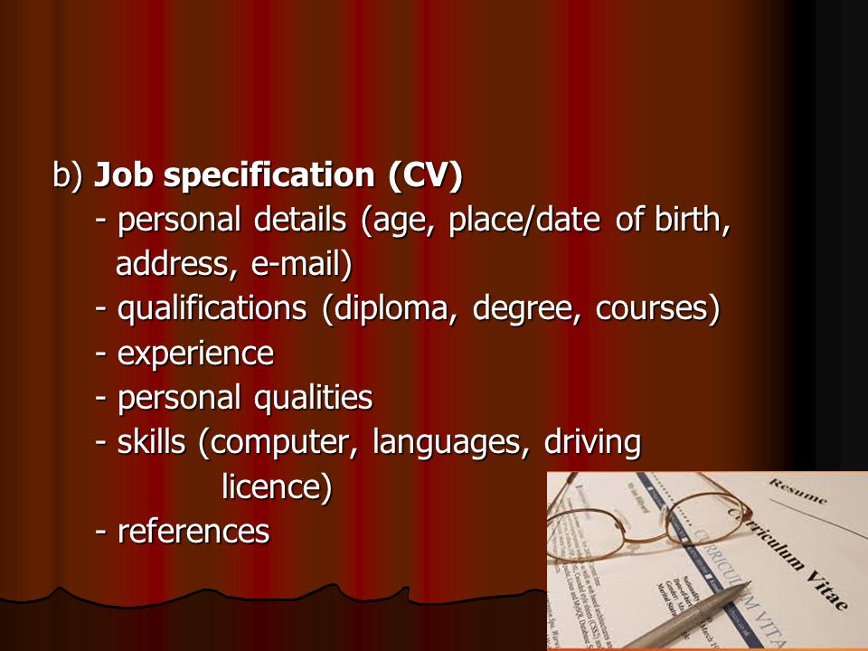 b) Job specification (CV) - personal details (age, place/date of birth, - personal details (age, place/date of birth, address,  ) address,  ) - qualifications (diploma, degree, courses) - qualifications (diploma, degree, courses) - experience - experience - personal qualities - personal qualities - skills (computer, languages, driving - skills (computer, languages, driving licence) licence) - references - references