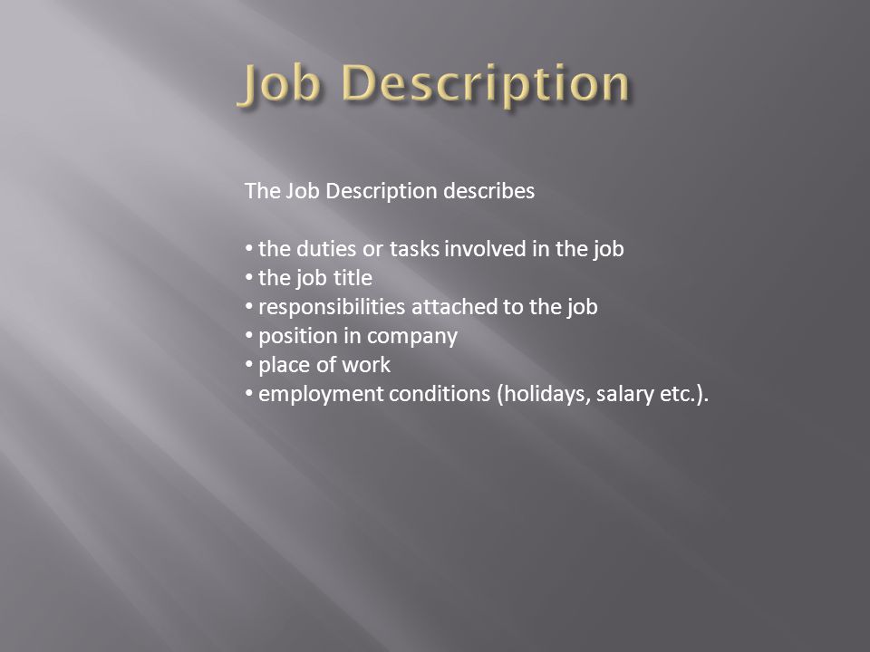 The Job Description describes the duties or tasks involved in the job the job title responsibilities attached to the job position in company place of work employment conditions (holidays, salary etc.).