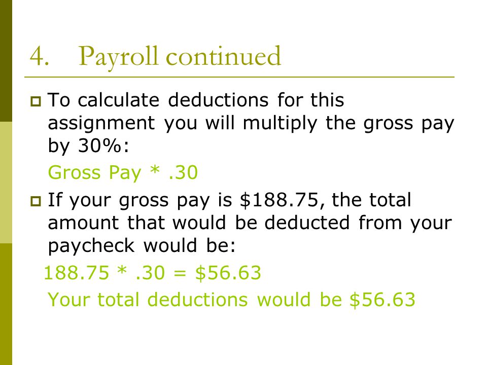 4.Payroll continued  To calculate deductions for this assignment you will multiply the gross pay by 30%: Gross Pay *.30  If your gross pay is $188.75, the total amount that would be deducted from your paycheck would be: *.30 = $56.63 Your total deductions would be $56.63